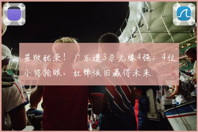 虽败犹荣！广东遭3杀无缘4强，4位小将抢眼，杜锋依旧赢得未来