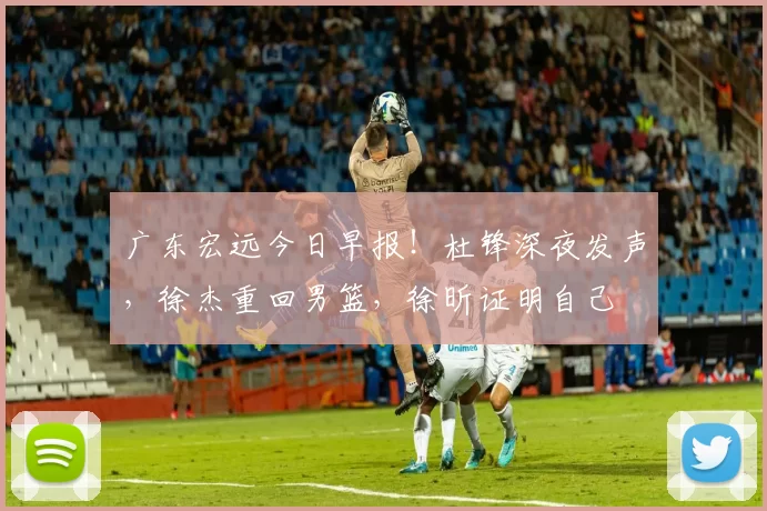 广东宏远今日早报！杜锋深夜发声，徐杰重回男篮，徐昕证明自己